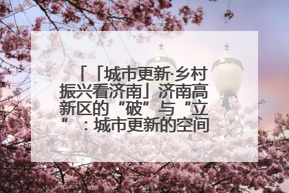 「城市更新·乡村振兴看济南」济南高新区的“破”与“立”：城市更新的空间密码与品质进阶