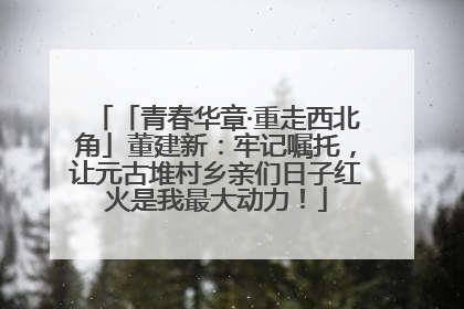 「青春华章·重走西北角」董建新：牢记嘱托，让元古堆村乡亲们日子红火是我最大动力！