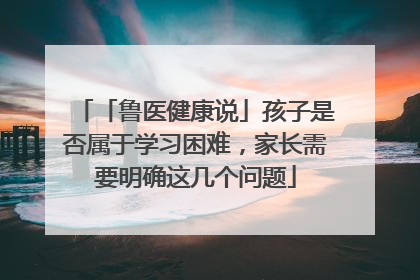 「鲁医健康说」孩子是否属于学习困难，家长需要明确这几个问题