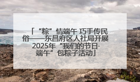 “粽”情端午 巧手传民俗——东昌府区人社局开展2025年“我们的节日·端午”包粽子活动