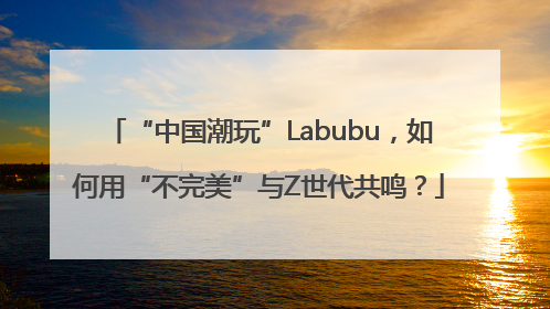 “中国潮玩”Labubu，如何用“不完美”与Z世代共鸣？