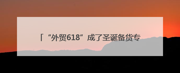 “外贸618”成了圣诞备货专场 中国造圣诞玩具、配饰出口订单量大幅增长丨变革618
