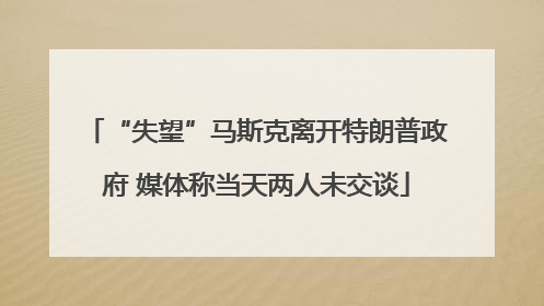 “失望”马斯克离开特朗普政府 媒体称当天两人未交谈