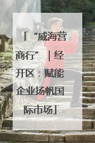 “威海营商行”｜经开区：赋能企业扬帆国际市场