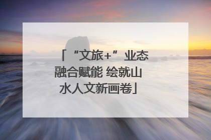 “文旅+”业态融合赋能 绘就山水人文新画卷