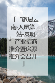 “旅居云南·入昆第一站-嵩明”产业招商推介暨房源推介会召开