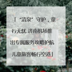 “清泉”守护，童行无忧 济南机场推出专属服务攻略护航儿童旅客畅行空港