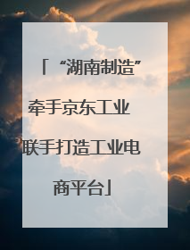 “湖南制造”牵手京东工业 联手打造工业电商平台