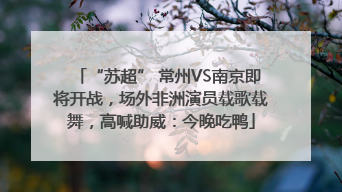“苏超” 常州VS南京即将开战，场外非洲演员载歌载舞，高喊助威：今晚吃鸭