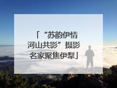 “苏韵伊情 河山共影”摄影名家聚焦伊犁