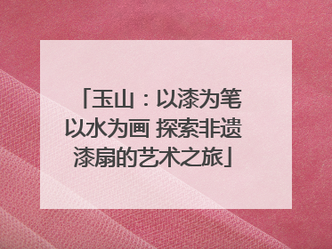 玉山：以漆为笔 以水为画 探索非遗漆扇的艺术之旅