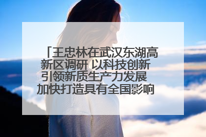 王忠林在武汉东湖高新区调研 以科技创新引领新质生产力发展 加快打造具有全国影响力的科技创新高地