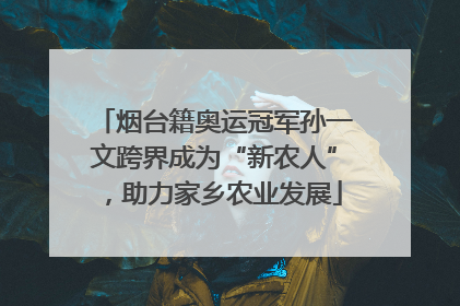 烟台籍奥运冠军孙一文跨界成为“新农人”，助力家乡农业发展
