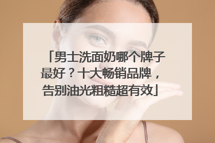 男士洗面奶哪个牌子最好？十大畅销品牌，告别油光粗糙超有效