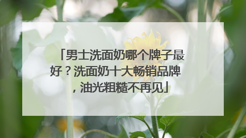 男士洗面奶哪个牌子最好？洗面奶十大畅销品牌，油光粗糙不再见