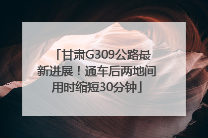 甘肃G309公路最新进展！通车后两地间用时缩短30分钟