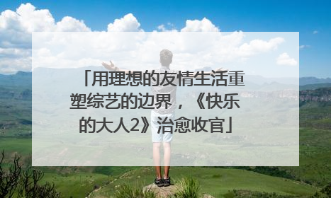 用理想的友情生活重塑综艺的边界，《快乐的大人2》治愈收官