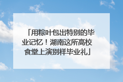 用粽叶包出特别的毕业记忆！湖南这所高校食堂上演别样毕业礼