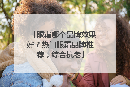 眼霜哪个品牌效果好？热门眼霜品牌推荐，综合抗老