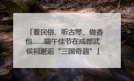 看民俗、听古琴、做香包……端午佳节在成都武侯祠邂逅“三国奇遇”