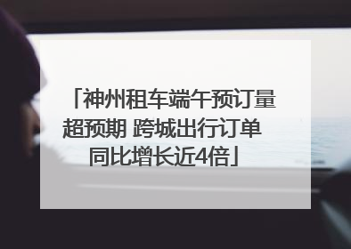 神州租车端午预订量超预期 跨城出行订单同比增长近4倍