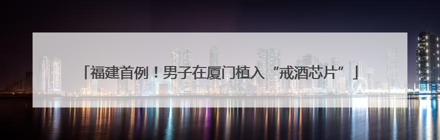 福建首例！男子在厦门植入“戒酒芯片”