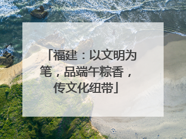 福建：以文明为笔，品端午粽香，传文化纽带