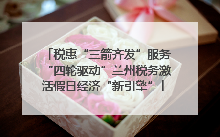 税惠“三箭齐发”服务“四轮驱动”兰州税务激活假日经济“新引擎”