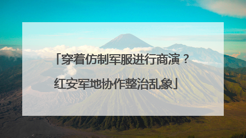 穿着仿制军服进行商演？红安军地协作整治乱象