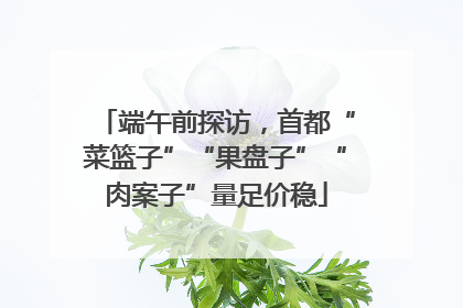 端午前探访，首都“菜篮子”“果盘子”“肉案子”量足价稳