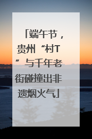 端午节，贵州“村T”与千年老街碰撞出非遗烟火气