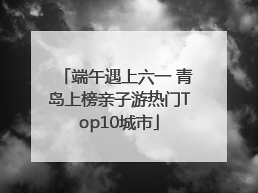 端午遇上六一 青岛上榜亲子游热门Top10城市