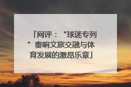 网评：“球迷专列”奏响文旅交融与体育发展的激昂乐章