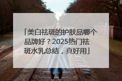 美白祛斑的护肤品哪个品牌好？2025热门祛斑水乳总结，真好用
