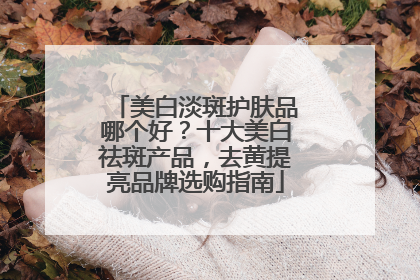 美白淡斑护肤品哪个好？十大美白祛斑产品，去黄提亮品牌选购指南