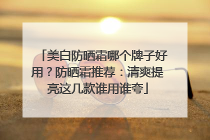 美白防晒霜哪个牌子好用？防晒霜推荐：清爽提亮这几款谁用谁夸