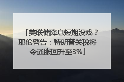 美联储降息短期没戏？耶伦警告：特朗普关税将令通胀回升至3%