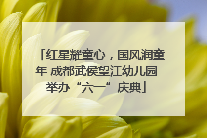 红星耀童心，国风润童年 成都武侯望江幼儿园举办“六一”庆典