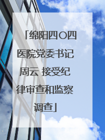 绵阳四〇四医院党委书记周云 接受纪律审查和监察调查