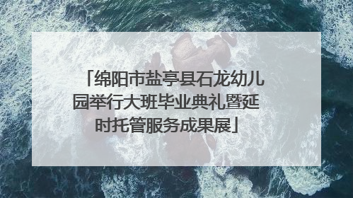 绵阳市盐亭县石龙幼儿园举行大班毕业典礼暨延时托管服务成果展