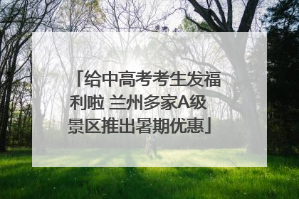 给中高考考生发福利啦 兰州多家A级景区推出暑期优惠