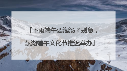 下雨端午要泡汤？别急，东湖端午文化节推迟举办