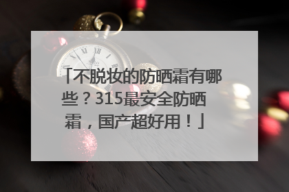 不脱妆的防晒霜有哪些？315最安全防晒霜，国产超好用！