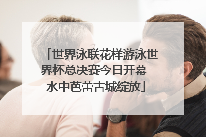世界泳联花样游泳世界杯总决赛今日开幕 水中芭蕾古城绽放