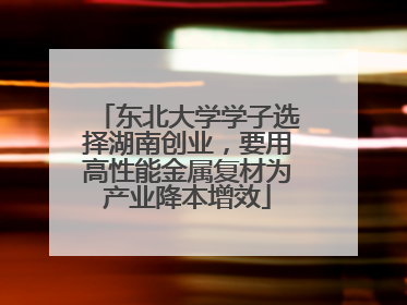 东北大学学子选择湖南创业，要用高性能金属复材为产业降本增效