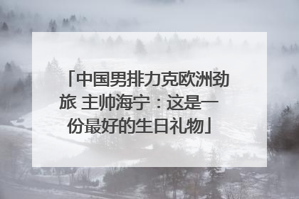 中国男排力克欧洲劲旅 主帅海宁：这是一份最好的生日礼物