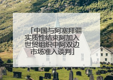 中国与阿塞拜疆实质性结束阿加入世贸组织中阿双边市场准入谈判
