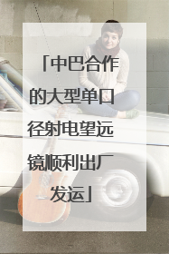 中巴合作的大型单口径射电望远镜顺利出厂发运