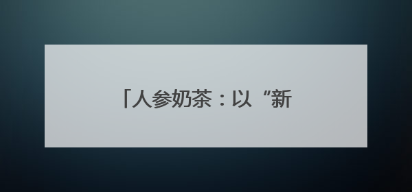 人参奶茶：以“新味”迎“新胃”