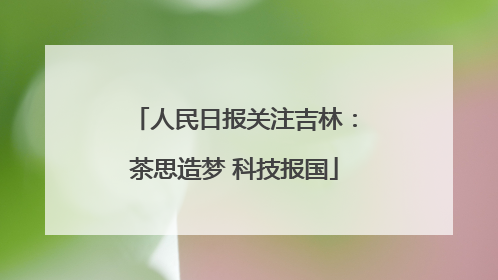 人民日报关注吉林：茶思造梦 科技报国